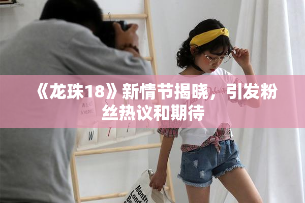 《龙珠18》新情节揭晓，引发粉丝热议和期待