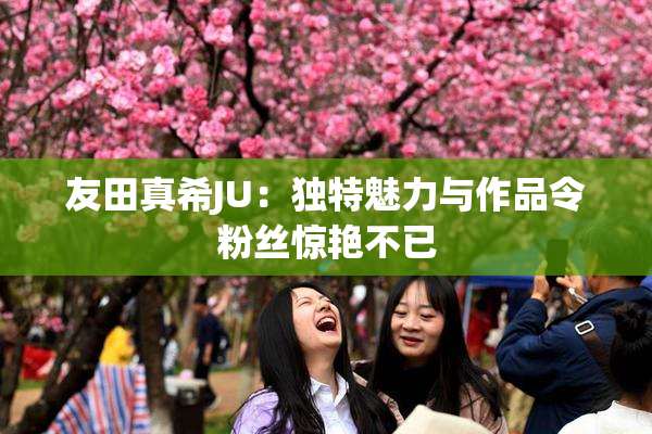 友田真希JU：独特魅力与作品令粉丝惊艳不已