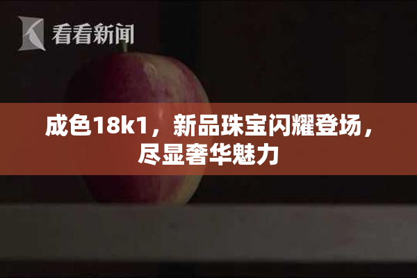 成色18k1，新品珠宝闪耀登场，尽显奢华魅力