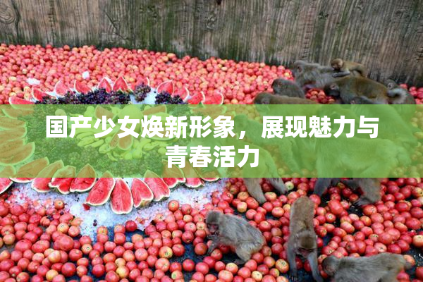 国产少女焕新形象，展现魅力与青春活力