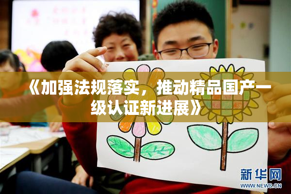 《加强法规落实，推动精品国产一级认证新进展》