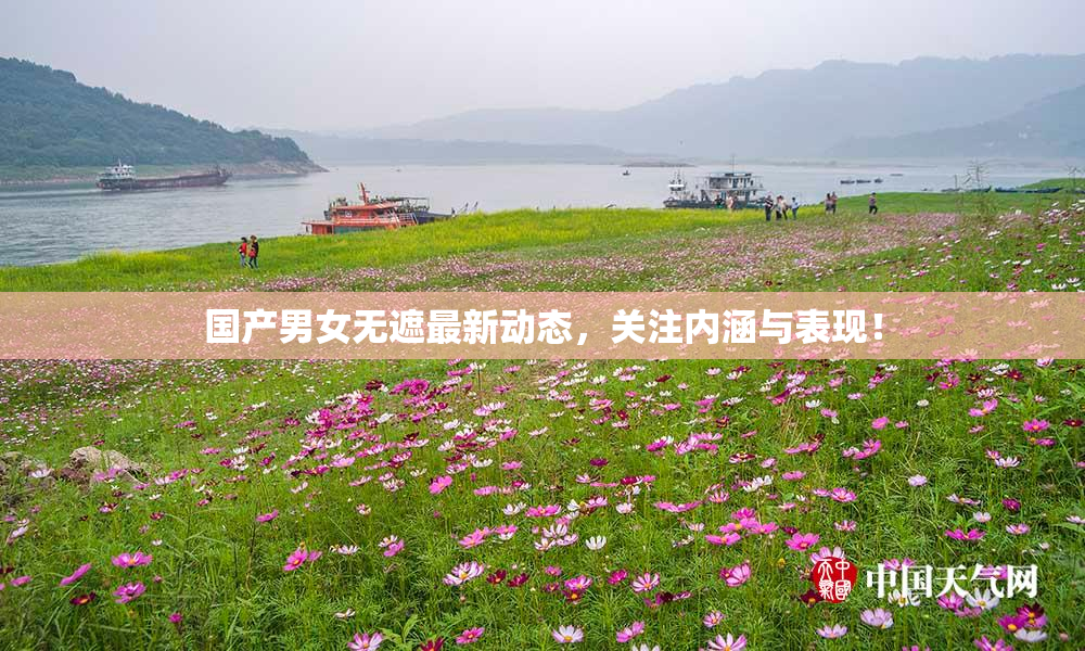 国产男女无遮最新动态，关注内涵与表现！