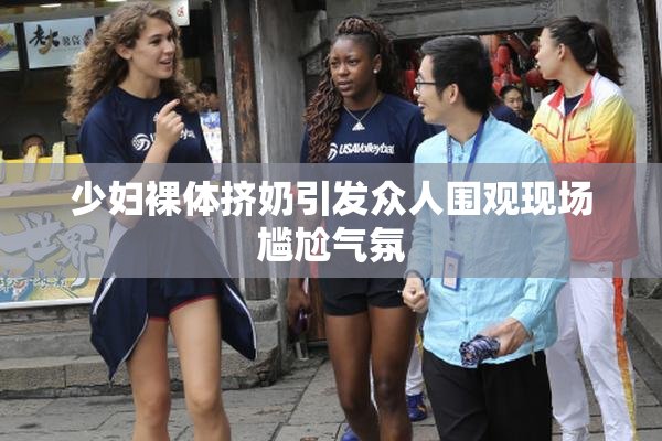 少妇裸体挤奶引发众人围观现场尴尬气氛