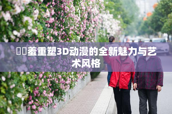 ❌‌羞重塑3D动漫的全新魅力与艺术风格