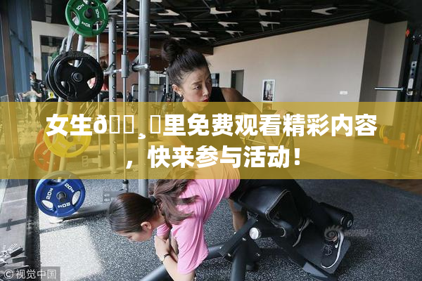 女生🌸‌里免费观看精彩内容，快来参与活动！