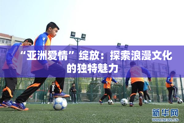 “亚洲爱情”绽放：探索浪漫文化的独特魅力