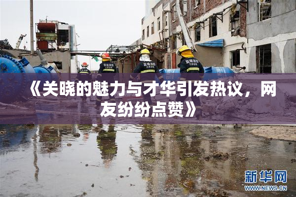 《关晓的魅力与才华引发热议，网友纷纷点赞》