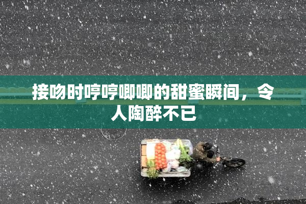 接吻时哼哼唧唧的甜蜜瞬间，令人陶醉不已