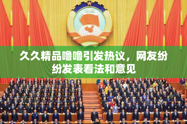 久久精品噜噜引发热议，网友纷纷发表看法和意见