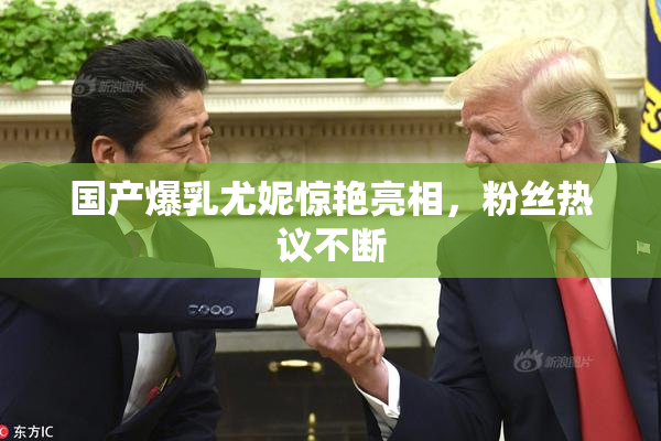 国产爆乳尤妮惊艳亮相，粉丝热议不断