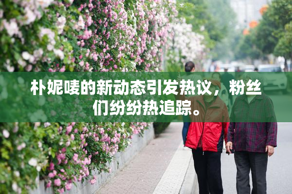 朴妮唛的新动态引发热议，粉丝们纷纷热追踪。