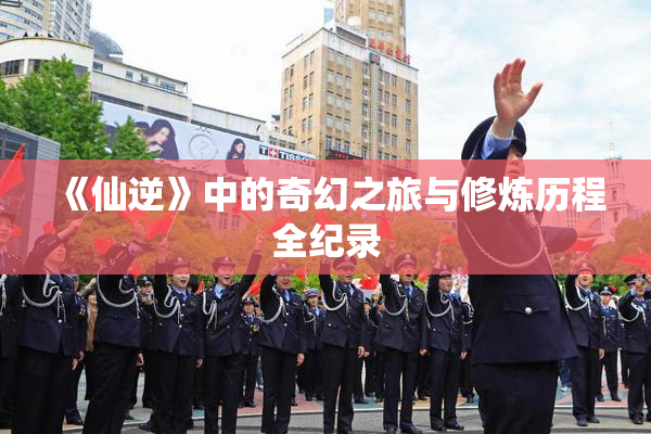 《仙逆》中的奇幻之旅与修炼历程全纪录