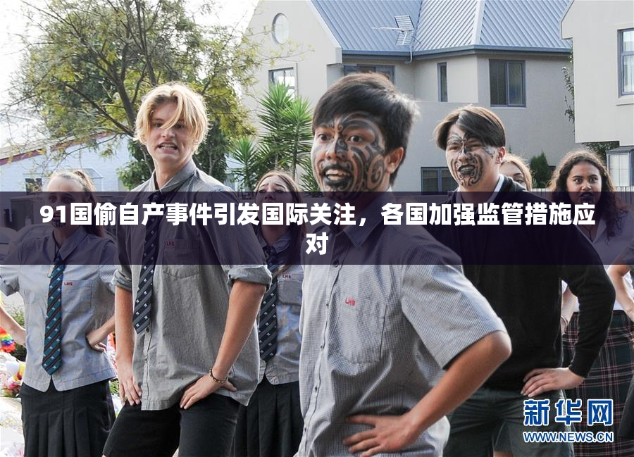91国偷自产事件引发国际关注，各国加强监管措施应对