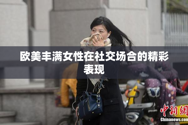 欧美丰满女性在社交场合的精彩表现
