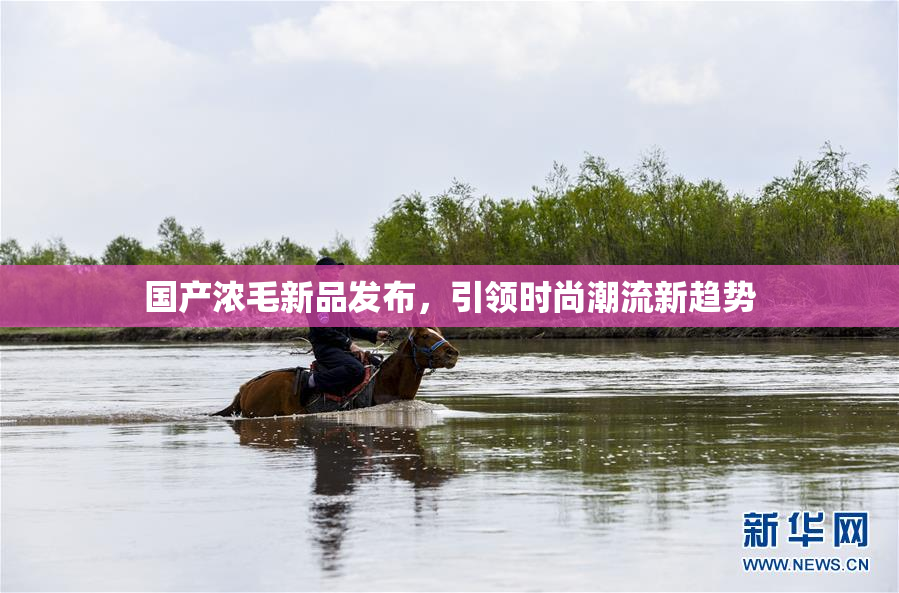 国产浓毛新品发布，引领时尚潮流新趋势