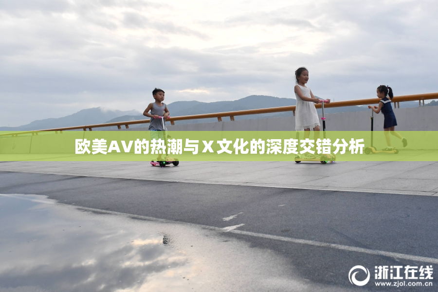 欧美AV的热潮与Ⅹ文化的深度交错分析