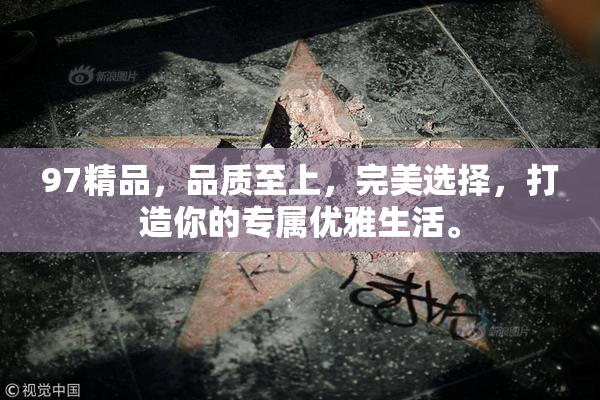 97精品，品质至上，完美选择，打造你的专属优雅生活。