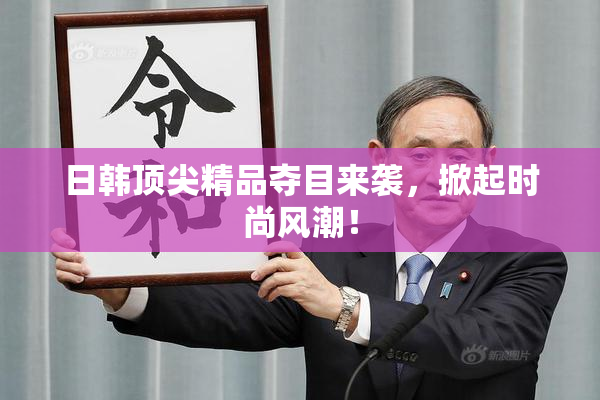 日韩顶尖精品夺目来袭，掀起时尚风潮！