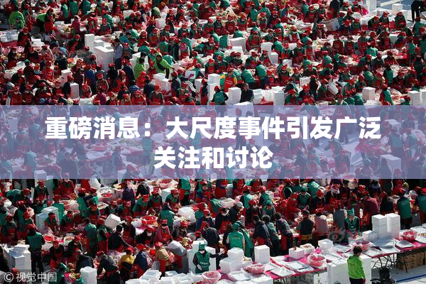 重磅消息：大尺度事件引发广泛关注和讨论