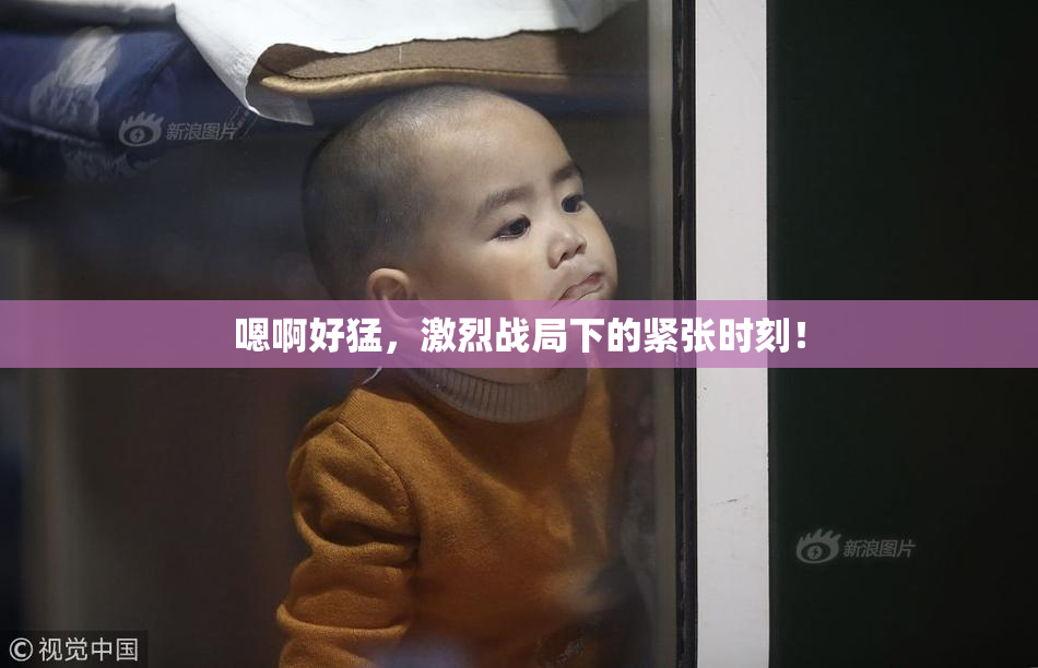 嗯啊好猛，激烈战局下的紧张时刻！