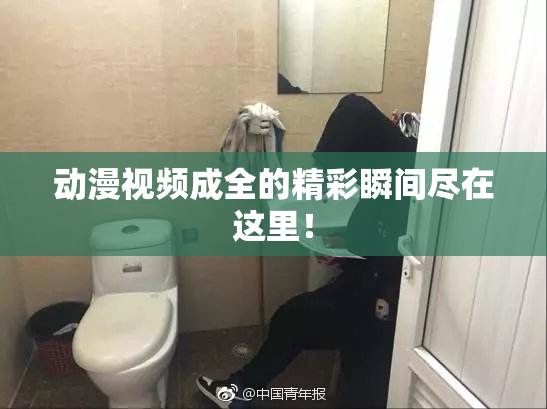 动漫视频成全的精彩瞬间尽在这里！