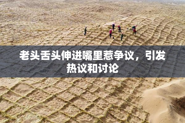 老头舌头伸进嘴里惹争议，引发热议和讨论