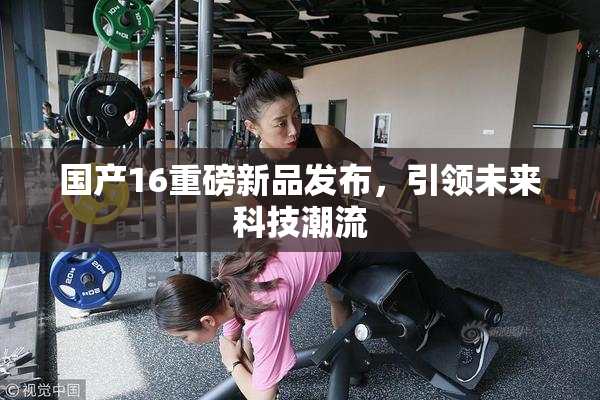 国产16重磅新品发布，引领未来科技潮流