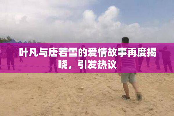 叶凡与唐若雪的爱情故事再度揭晓，引发热议