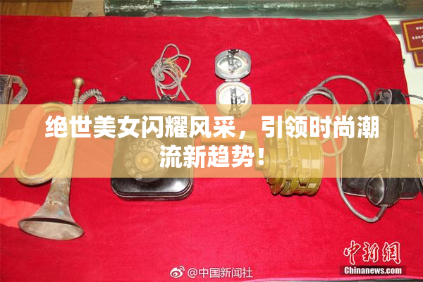 绝世美女闪耀风采，引领时尚潮流新趋势！
