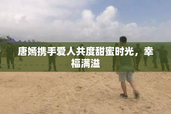 唐嫣携手爱人共度甜蜜时光，幸福满溢