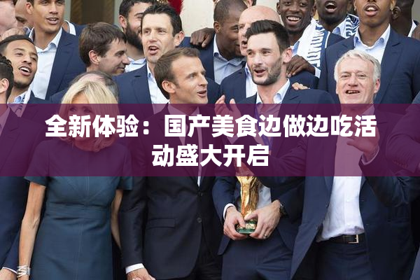 全新体验：国产美食边做边吃活动盛大开启