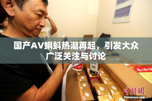 国产AV蝌蚪热潮再起，引发大众广泛关注与讨论