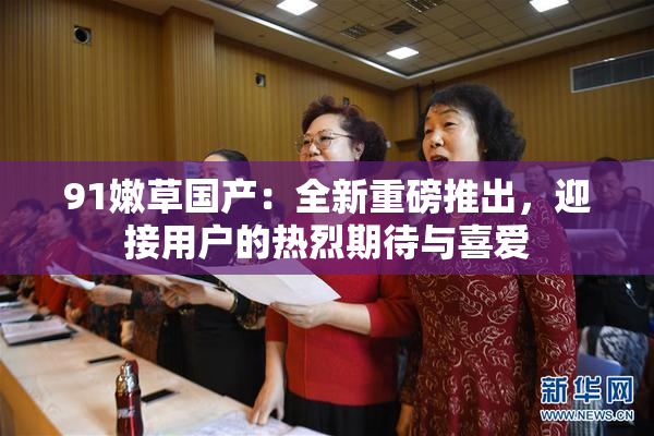 91嫩草国产：全新重磅推出，迎接用户的热烈期待与喜爱