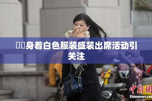 妺妺身着白色服装盛装出席活动引关注