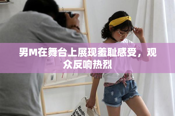 男M在舞台上展现羞耻感受，观众反响热烈