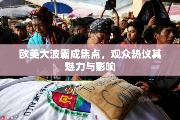 欧美大波霸成焦点，观众热议其魅力与影响