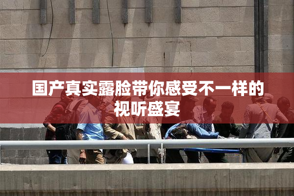 国产真实露脸带你感受不一样的视听盛宴