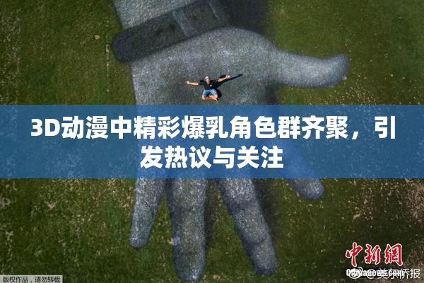 3D动漫中精彩爆乳角色群齐聚，引发热议与关注