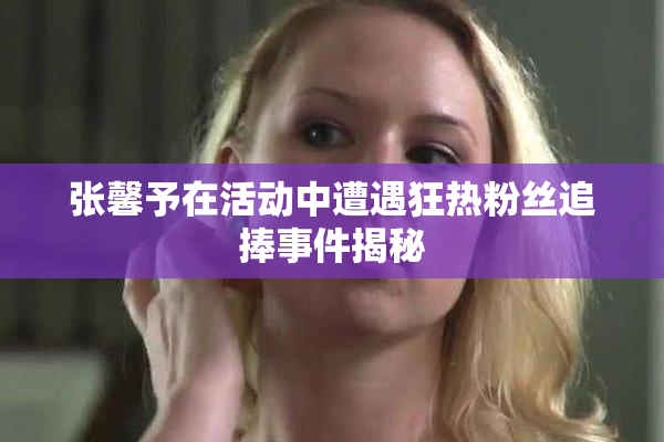 张馨予在活动中遭遇狂热粉丝追捧事件揭秘