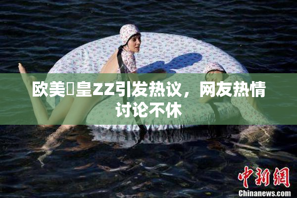 欧美嘼皇ZZ引发热议，网友热情讨论不休