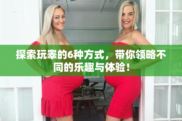 探索玩睾的6种方式，带你领略不同的乐趣与体验！