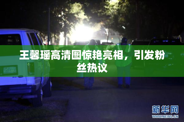 王馨瑶高清图惊艳亮相，引发粉丝热议