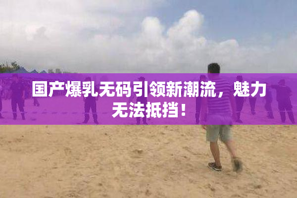 国产爆乳无码引领新潮流，魅力无法抵挡！