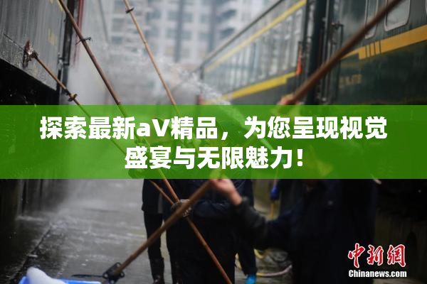 探索最新aV精品，为您呈现视觉盛宴与无限魅力！