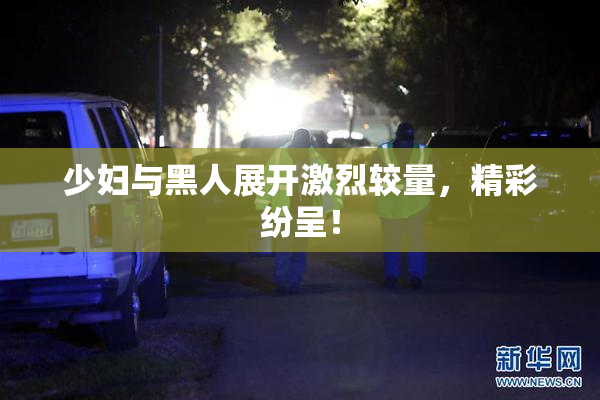 少妇与黑人展开激烈较量，精彩纷呈！