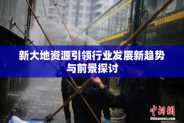 新大地资源引领行业发展新趋势与前景探讨