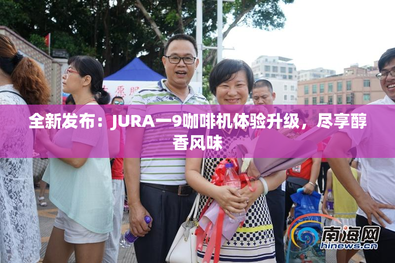 全新发布：JURA一9咖啡机体验升级，尽享醇香风味