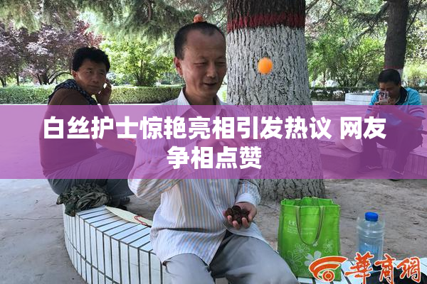 白丝护士惊艳亮相引发热议 网友争相点赞
