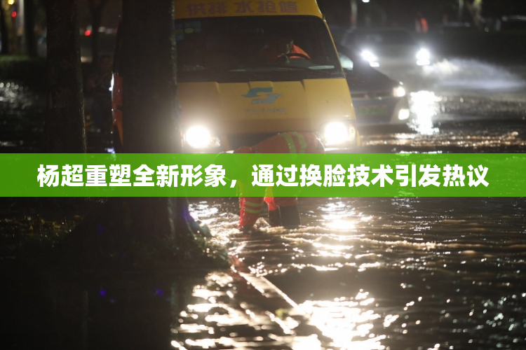 杨超重塑全新形象，通过换脸技术引发热议