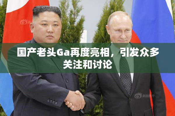 国产老头Ga再度亮相，引发众多关注和讨论